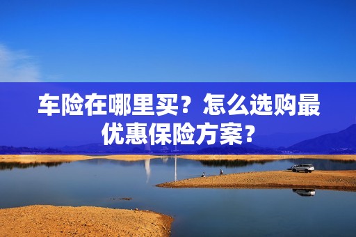 车险在哪里买？怎么选购最优惠保险方案？