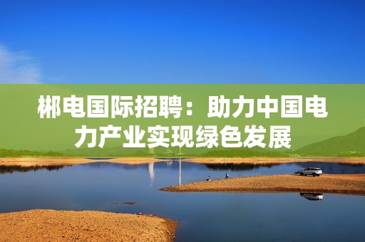 郴电国际招聘：助力中国电力产业实现绿色发展