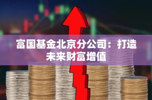 富国<strong><strong>基金</strong></strong>北京分公司：打造未来财富增值