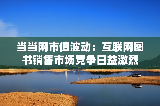 当当网市值波动：互联网图书销售市场竞争日益激烈
