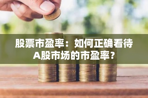 股票市盈率：如何正确看待A股市场的市盈率？