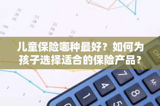 儿童保险哪种最好？如何为孩子选择适合的保险产品？