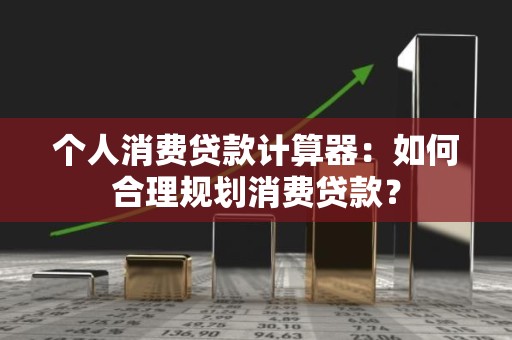 个人消费贷款计算器：如何合理规划消费贷款？