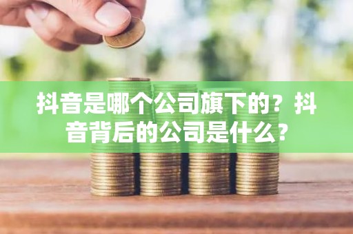 抖音是哪个公司旗下的？抖音背后的公司是什么？