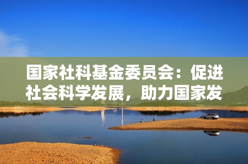 国家社科<strong><strong>基金</strong></strong>委员会：促进社会科学发展，助力国家发展