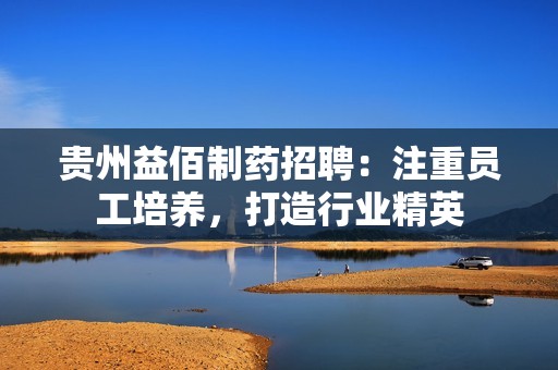 贵州益佰制药招聘：注重员工培养，打造行业精英