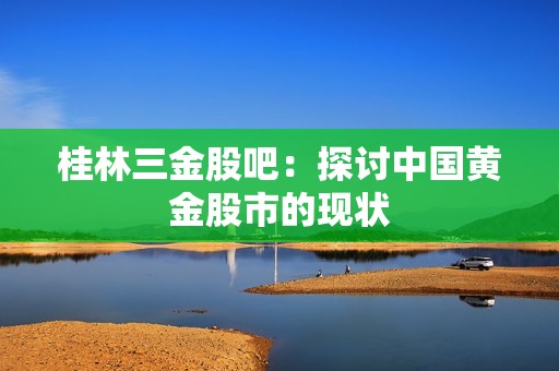 桂林三金股吧：探讨中国黄金股市的现状