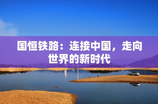 国恒铁路：连接中国，走向世界的新时代