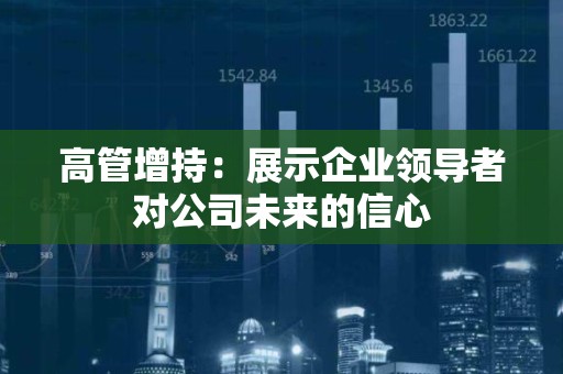 高管增持：展示企业领导者对公司未来的信心