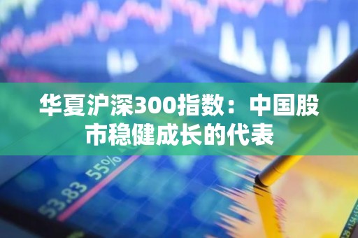 华夏沪深300指数：中国股市稳健成长的代表