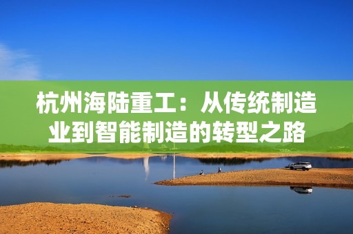 杭州海陆重工：从传统制造业到智能制造的转型之路