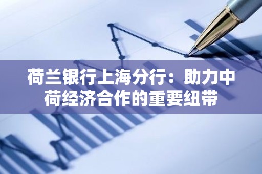 荷兰银行上海分行：助力中荷经济合作的重要纽带