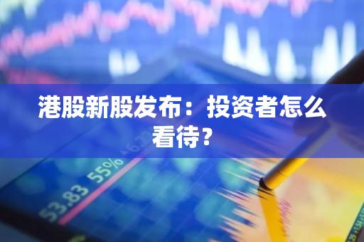 港股新股发布：投资者怎么看待？