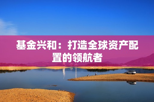 <strong><strong>基金</strong></strong>兴和：打造全球资产配置的领航者