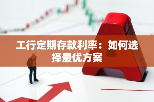 工行定期存款利率：如何选择最优方案