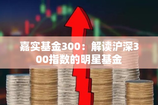 嘉实<strong><strong>基金</strong></strong>300：解读沪深300指数的明星<strong><strong>基金</strong></strong>