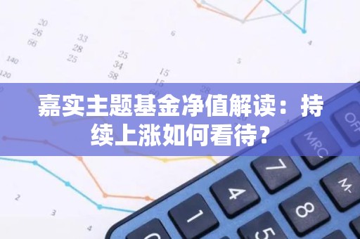 嘉实主题<strong><strong>基金</strong></strong>净值解读：持续上涨如何看待？