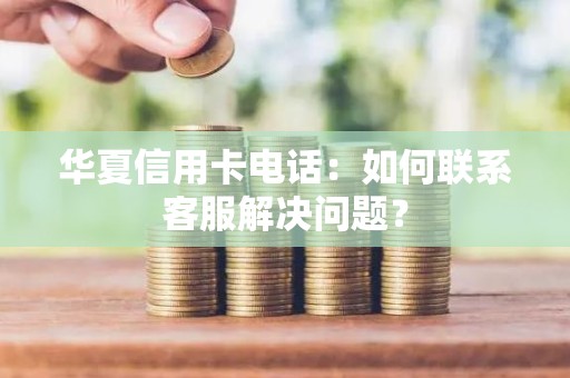 华夏信用卡电话：如何联系客服解决问题？