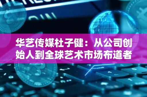 华艺传媒杜子健：从公司创始人到全球艺术市场布道者