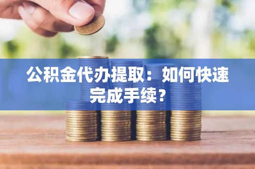 公积金代办提取：如何快速完成手续？