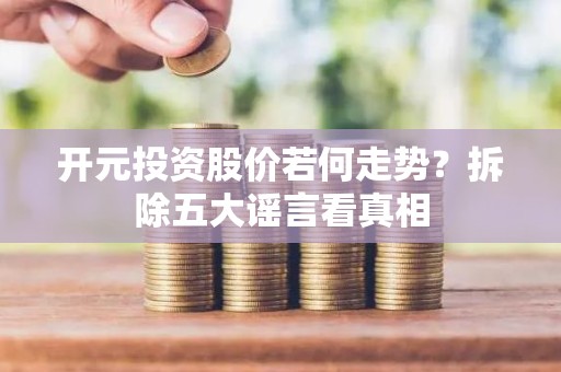 开元投资股价若何走势？拆除五大谣言看真相