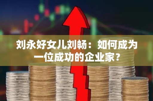 刘永好女儿刘畅：如何成为一位成功的企业家？
