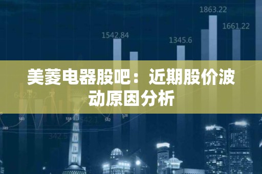 美菱电器股吧：近期股价波动原因分析