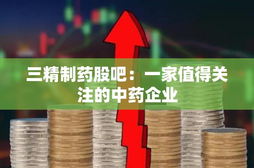 三精制药股吧：一家值得关注的中药企业