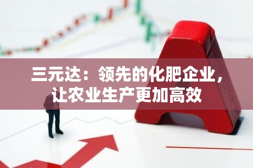三元达：领先的化肥企业，让农业生产更加高效