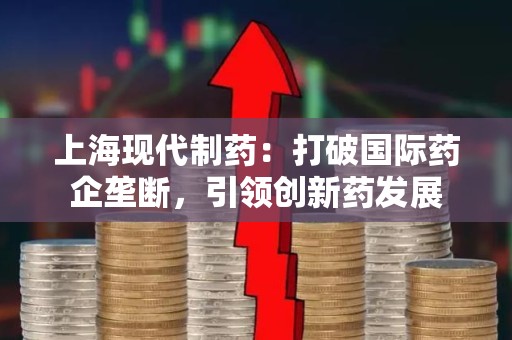 上海现代制药：打破国际药企垄断，引领创新药发展