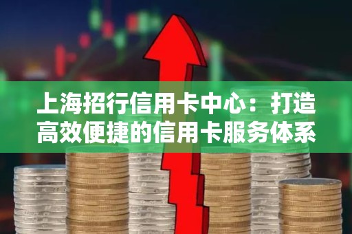 上海招行信用卡中心：打造高效便捷的信用卡服务体系