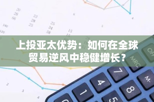 上投亚太优势：如何在全球贸易逆风中稳健增长？