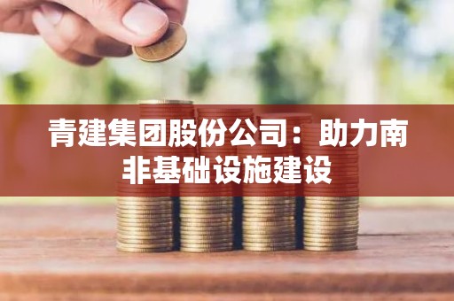 青建集团股份公司：助力南非基础设施建设