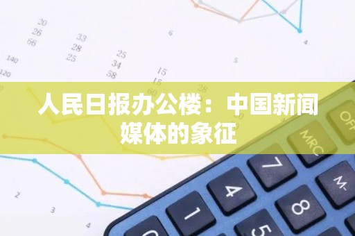 人民日报办公楼：中国新闻媒体的象征