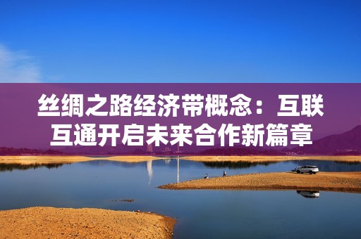 丝绸之路经济带概念：互联互通开启未来合作新篇章