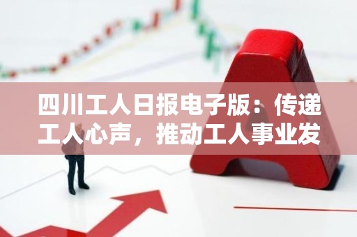 四川工人日报电子版：传递工人心声，推动工人事业发展