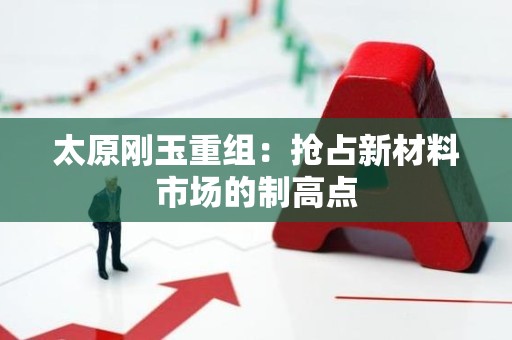 太原刚玉重组：抢占新材料市场的制高点