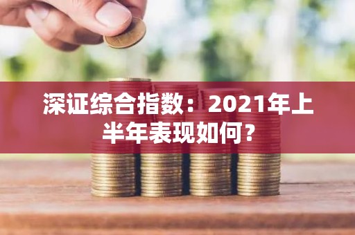 深证综合指数：2021年上半年表现如何？
