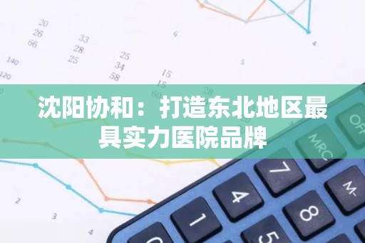 沈阳协和：打造东北地区最具实力医院品牌