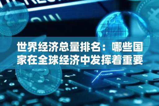 世界经济总量排名：哪些国家在全球经济中发挥着重要作用？