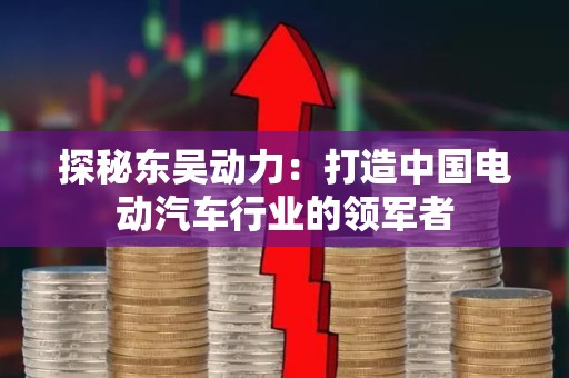 探秘东吴动力：打造中国电动汽车行业的领军者