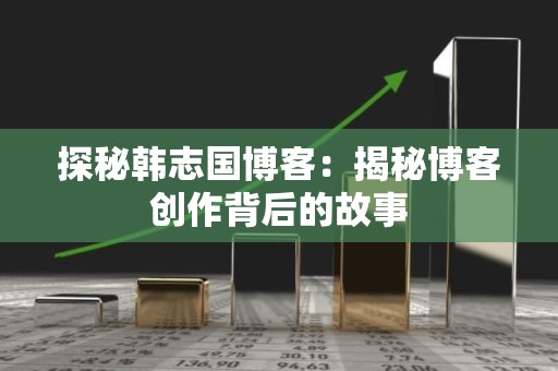 探秘韩志国博客：揭秘博客创作背后的故事