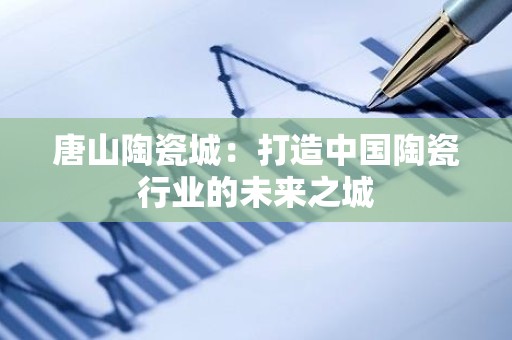 唐山陶瓷城：打造中国陶瓷行业的未来之城
