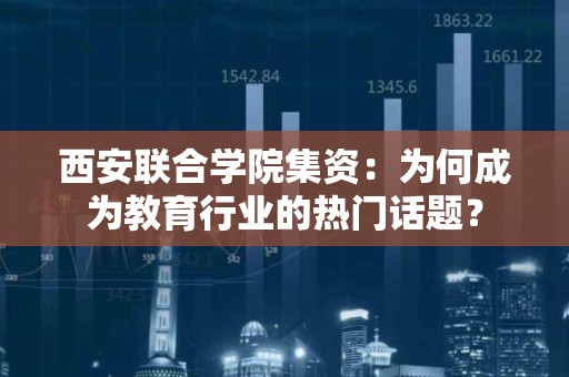 西安联合学院集资：为何成为教育行业的热门话题？