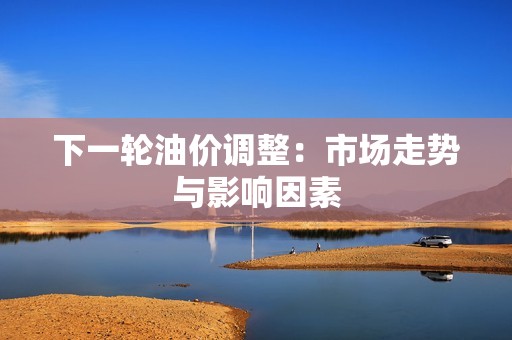 下一轮油价调整：市场走势与影响因素