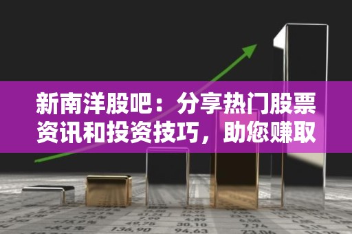 新南洋股吧：分享热门股票资讯和投资技巧，助您赚取稳定收益
