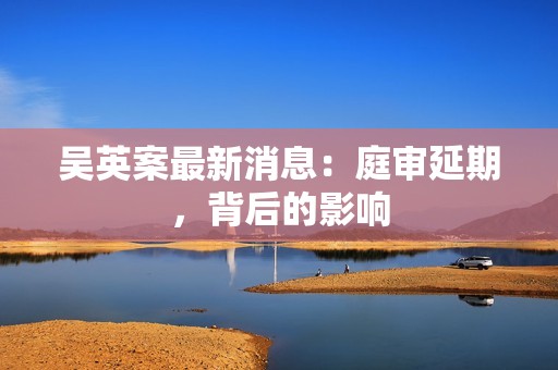 吴英案最新消息：庭审延期，背后的影响