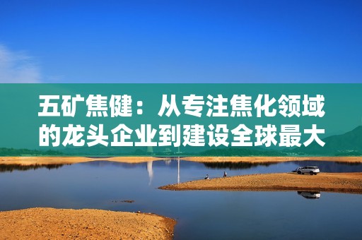 五矿焦健：从专注焦化领域的龙头企业到建设全球最大焦化基地