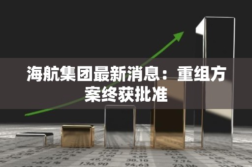 海航集团最新消息：重组方案终获批准
