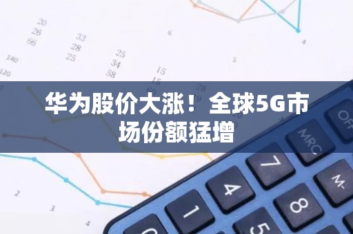 华为股价大涨！全球5G市场份额猛增